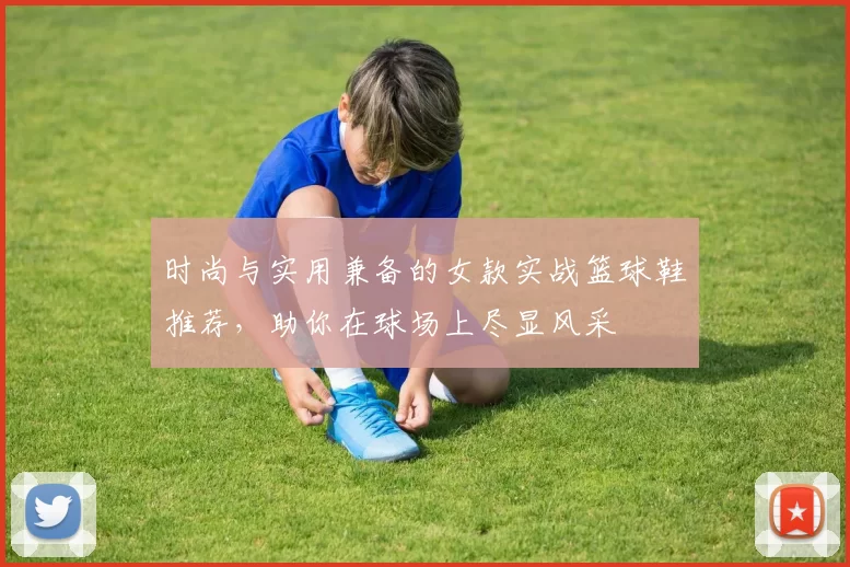 时尚与实用兼备的女款实战篮球鞋推荐，助你在球场上尽显风采