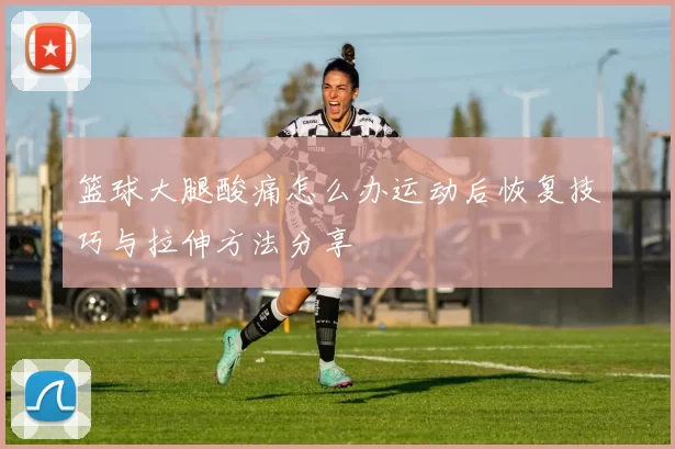 篮球大腿酸痛怎么办运动后恢复技巧与拉伸方法分享