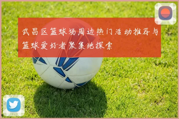 武昌区篮球场周边热门活动推荐与篮球爱好者聚集地探索