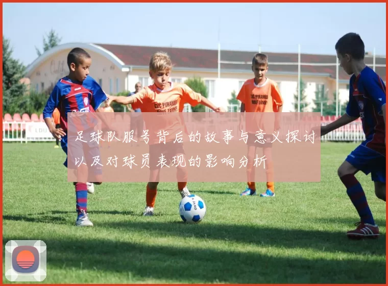 足球队服号背后的故事与意义探讨以及对球员表现的影响分析