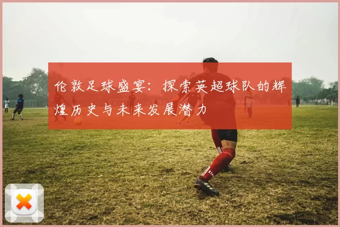 伦敦足球盛宴：探索英超球队的辉煌历史与未来发展潜力