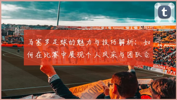马塞罗足球的魅力与技巧解析：如何在比赛中展现个人风采与团队合作